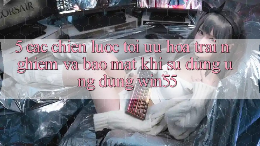 5. Các Chiến Lược Tối Ưu Hóa Trải Nghiệm Và Bảo Mật Khi Sử Dụng Ứng dụng Win55