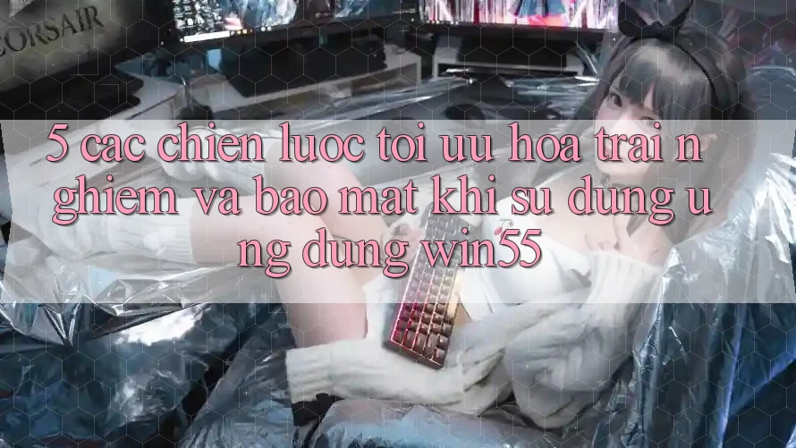 5. Các Chiến Lược Tối Ưu Hóa Trải Nghiệm Và Bảo Mật Khi Sử Dụng Ứng dụng Win55 5. Các Chiến Lược Tối Ưu Hóa Trải Nghiệm Và Bảo Mật Khi Sử Dụng Ứng dụng Win55