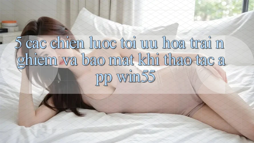 5. Các Chiến Lược Tối Ưu Hóa Trải Nghiệm Và Bảo Mật Khi Thao tác App Win55 5. Các Chiến Lược Tối Ưu Hóa Trải Nghiệm Và Bảo Mật Khi Thao tác App Win55