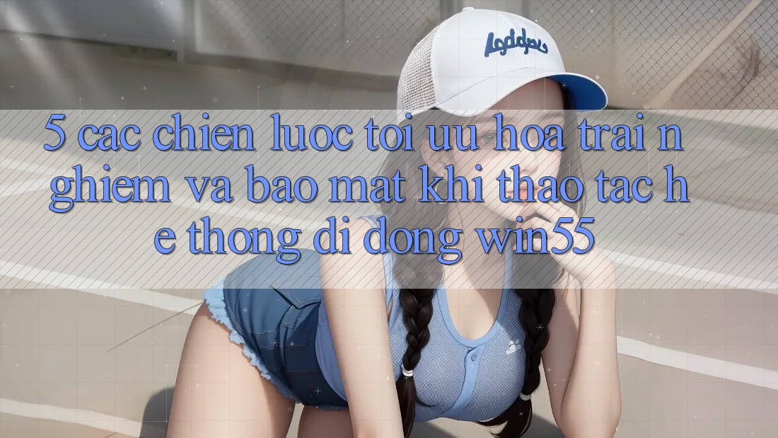 5. Các Chiến Lược Tối Ưu Hóa Trải Nghiệm Và Bảo Mật Khi Thao tác Hệ thống di động Win55 5. Các Chiến Lược Tối Ưu Hóa Trải Nghiệm Và Bảo Mật Khi Thao tác Hệ thống di động Win55