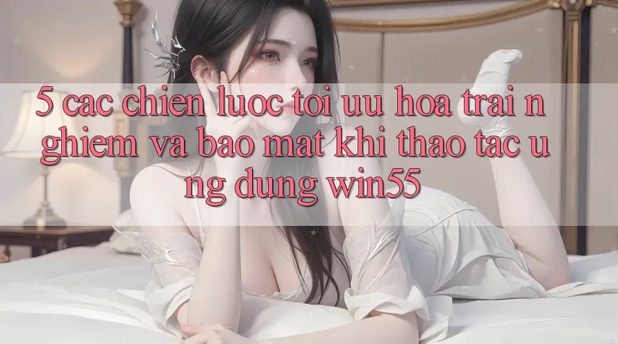 5. Các Chiến lược Tối Ưu Hóa Trải Nghiệm Và Bảo Mật Khi Thao tác Ứng dụng Win55 5. Các Chiến lược Tối Ưu Hóa Trải Nghiệm Và Bảo Mật Khi Thao tác Ứng dụng Win55