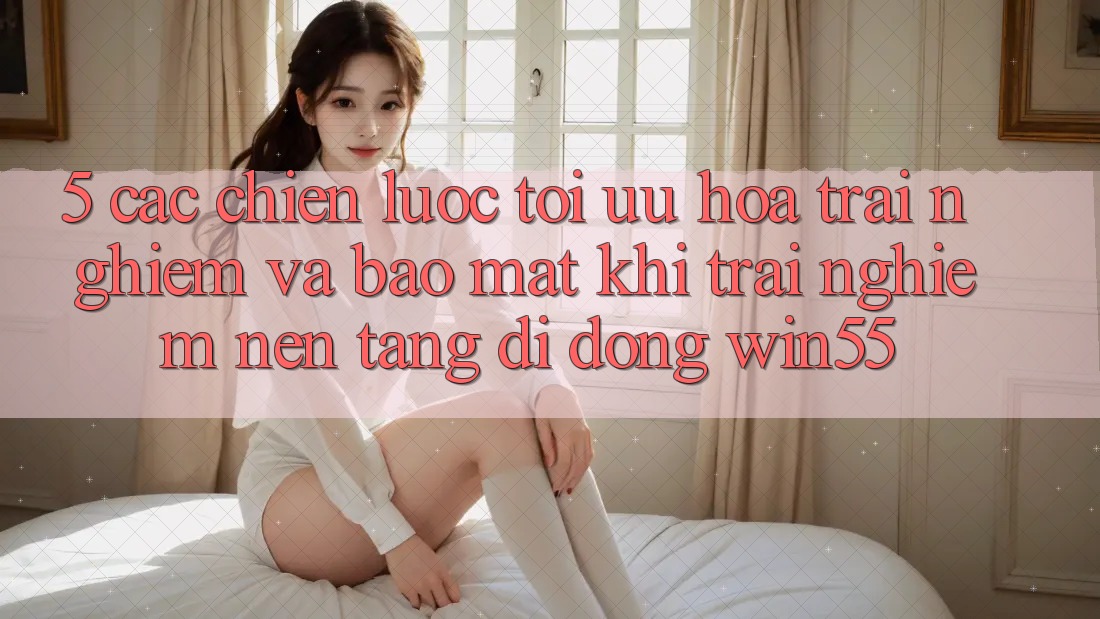 5. Các Chiến Lược Tối Ưu Hóa Trải Nghiệm Và Bảo Mật Khi Trải nghiệm Nền tảng di động Win55 5. Các Chiến Lược Tối Ưu Hóa Trải Nghiệm Và Bảo Mật Khi Trải nghiệm Nền tảng di động Win55