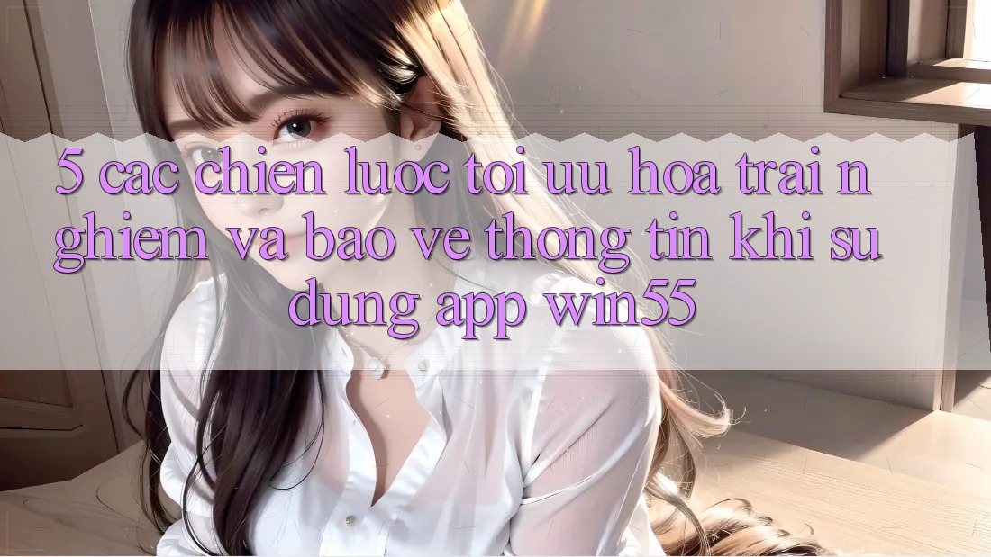 5. Các Chiến Lược Tối Ưu Hóa Trải Nghiệm Và Bảo vệ thông tin Khi Sử Dụng App Win55 5. Các Chiến Lược Tối Ưu Hóa Trải Nghiệm Và Bảo vệ thông tin Khi Sử Dụng App Win55