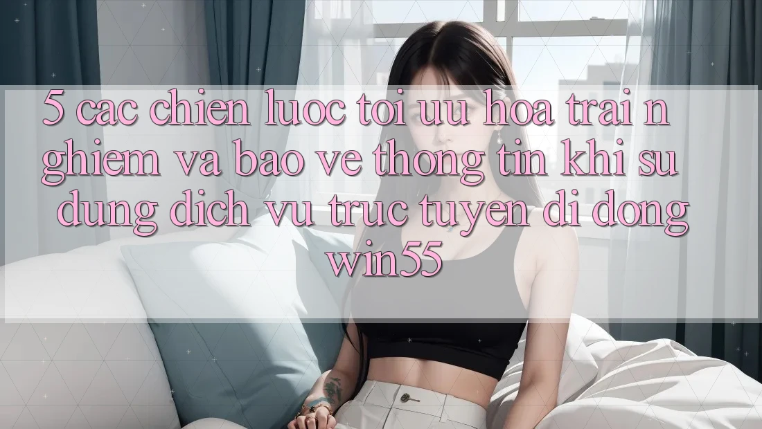 5. Các Chiến Lược Tối Ưu Hóa Trải nghiệm Và Bảo vệ thông tin Khi Sử Dụng Dịch vụ trực tuyến di động Win55 5. Các Chiến Lược Tối Ưu Hóa Trải nghiệm Và Bảo vệ thông tin Khi Sử Dụng Dịch vụ trực tuyến di động Win55