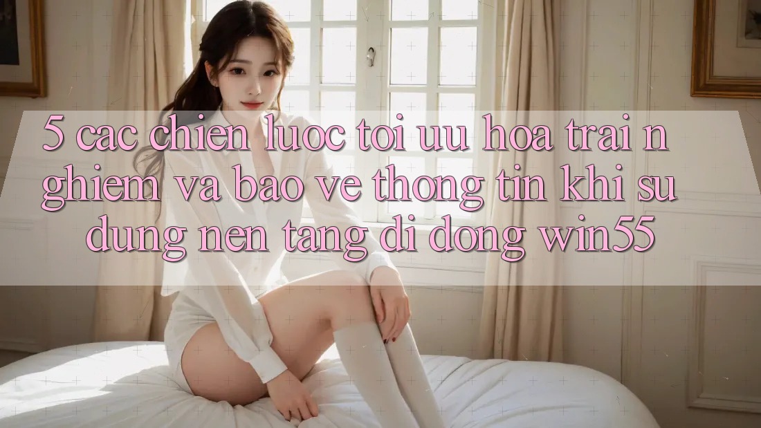 5. Các Chiến lược Tối Ưu Hóa Trải Nghiệm Và Bảo vệ thông tin Khi Sử Dụng Nền tảng di động Win55