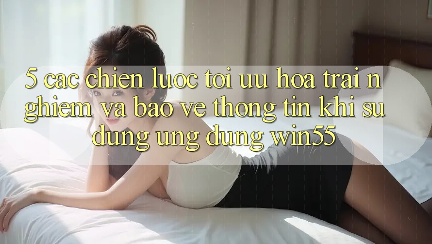 5. Các Chiến Lược Tối Ưu Hóa Trải Nghiệm Và Bảo vệ thông tin Khi Sử Dụng Ứng dụng Win55 5. Các Chiến Lược Tối Ưu Hóa Trải Nghiệm Và Bảo vệ thông tin Khi Sử Dụng Ứng dụng Win55