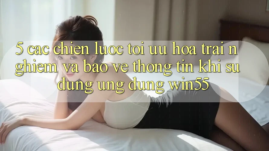 5. Các Chiến Lược Tối Ưu Hóa Trải Nghiệm Và Bảo vệ thông tin Khi Sử Dụng Ứng dụng Win55 5. Các Chiến Lược Tối Ưu Hóa Trải Nghiệm Và Bảo vệ thông tin Khi Sử Dụng Ứng dụng Win55