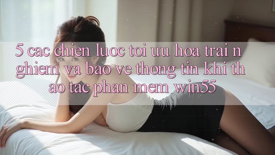 5. Các Chiến lược Tối Ưu Hóa Trải nghiệm Và Bảo vệ thông tin Khi Thao tác Phần mềm Win55 5. Các Chiến lược Tối Ưu Hóa Trải nghiệm Và Bảo vệ thông tin Khi Thao tác Phần mềm Win55