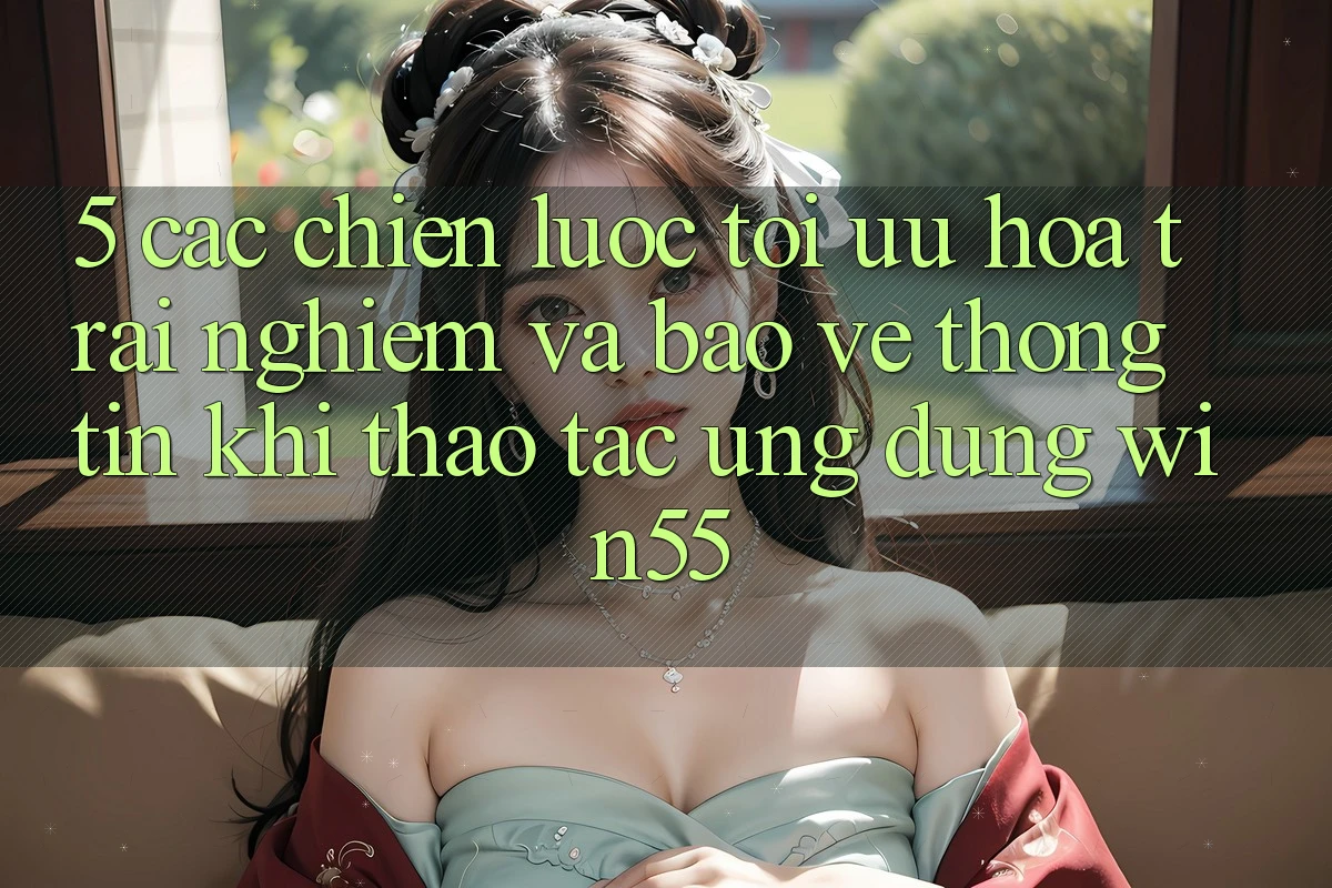5. Các Chiến Lược Tối Ưu Hóa Trải Nghiệm Và Bảo vệ thông tin Khi Thao tác Ứng dụng Win55 5. Các Chiến Lược Tối Ưu Hóa Trải Nghiệm Và Bảo vệ thông tin Khi Thao tác Ứng dụng Win55