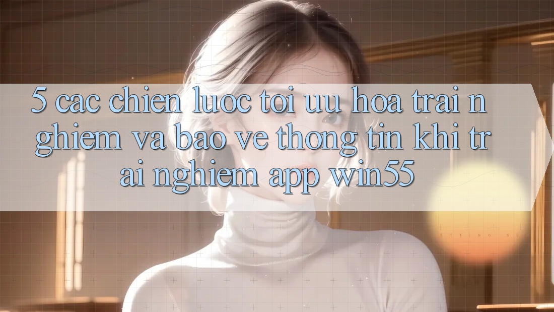 5. Các Chiến Lược Tối Ưu Hóa Trải Nghiệm Và Bảo vệ thông tin Khi Trải nghiệm App Win55 5. Các Chiến Lược Tối Ưu Hóa Trải Nghiệm Và Bảo vệ thông tin Khi Trải nghiệm App Win55