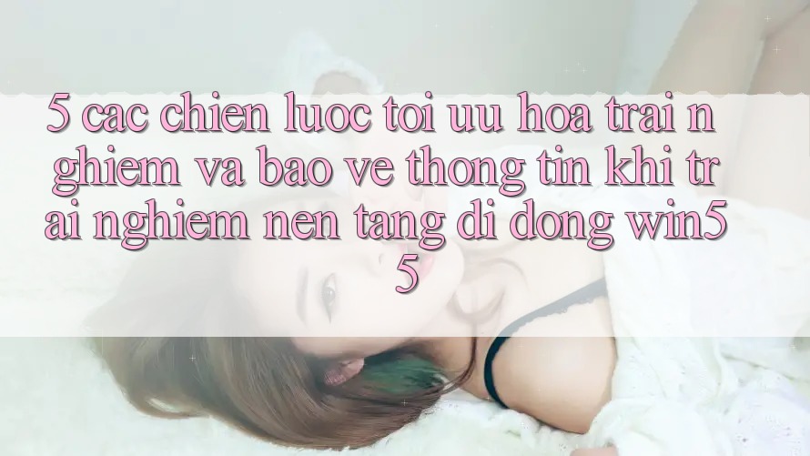 5. Các Chiến Lược Tối Ưu Hóa Trải Nghiệm Và Bảo vệ thông tin Khi Trải nghiệm Nền tảng di động Win55 5. Các Chiến Lược Tối Ưu Hóa Trải Nghiệm Và Bảo vệ thông tin Khi Trải nghiệm Nền tảng di động Win55