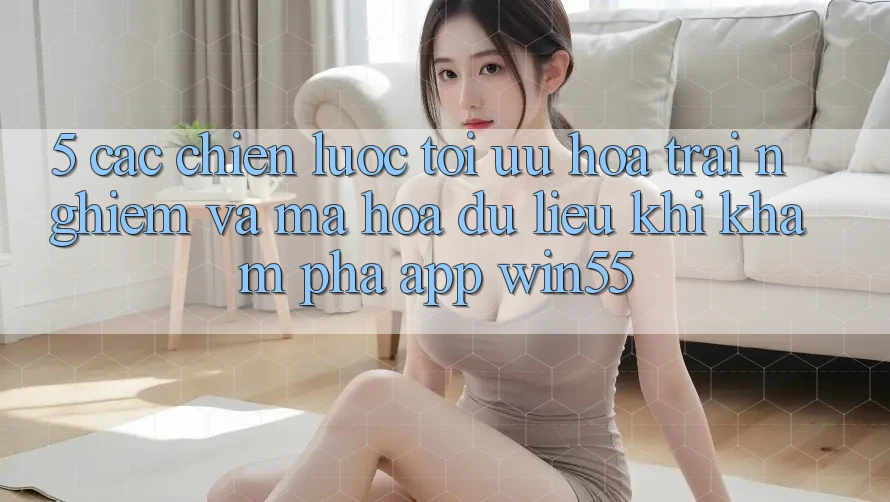 5. Các Chiến lược Tối Ưu Hóa Trải Nghiệm Và Mã hóa dữ liệu Khi Khám phá App Win55