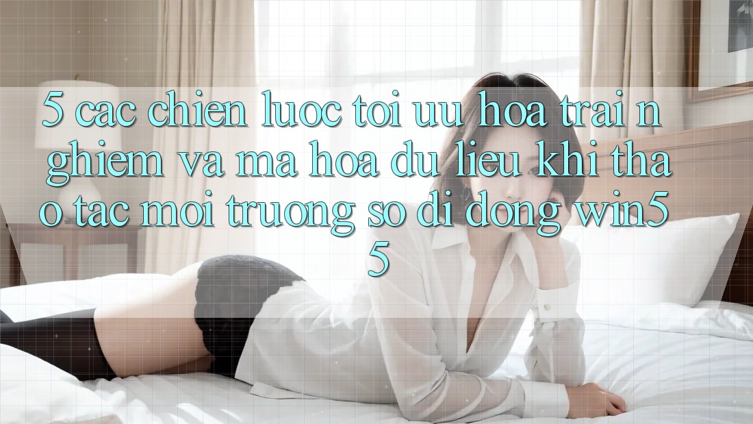 5. Các Chiến Lược Tối Ưu Hóa Trải Nghiệm Và Mã hóa dữ liệu Khi Thao tác Môi trường số di động Win55
