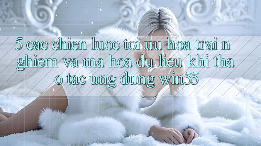5. Các Chiến lược Tối Ưu Hóa Trải nghiệm Và Mã hóa dữ liệu Khi Thao tác Ứng dụng Win55 5. Các Chiến lược Tối Ưu Hóa Trải nghiệm Và Mã hóa dữ liệu Khi Thao tác Ứng dụng Win55