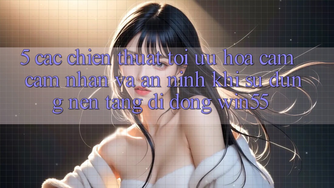 5. Các Chiến thuật Tối Ưu Hóa Cảm cảm nhận Và An ninh Khi Sử Dụng Nền tảng di động Win55