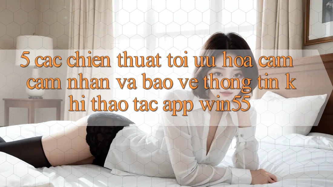 5. Các Chiến thuật Tối Ưu Hóa Cảm cảm nhận Và Bảo vệ thông tin Khi Thao tác App Win55 5. Các Chiến thuật Tối Ưu Hóa Cảm cảm nhận Và Bảo vệ thông tin Khi Thao tác App Win55