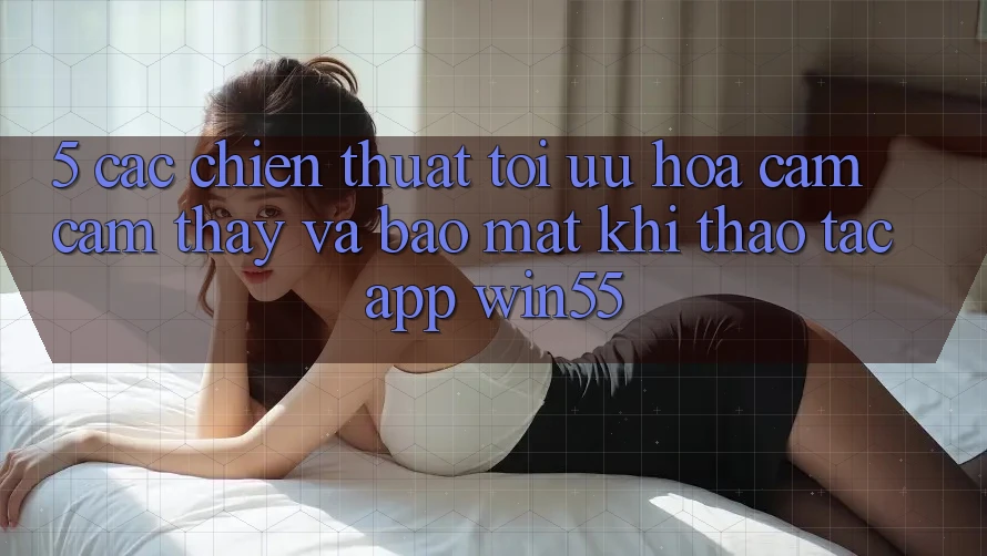 5. Các Chiến thuật Tối Ưu Hóa Cảm cảm thấy Và Bảo Mật Khi Thao tác App Win55