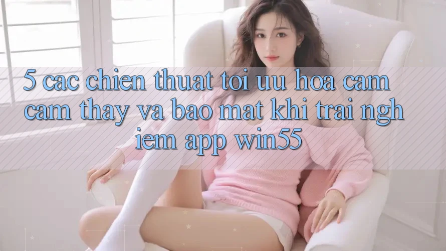 5. Các Chiến thuật Tối Ưu Hóa Cảm cảm thấy Và Bảo Mật Khi Trải nghiệm App Win55 5. Các Chiến thuật Tối Ưu Hóa Cảm cảm thấy Và Bảo Mật Khi Trải nghiệm App Win55