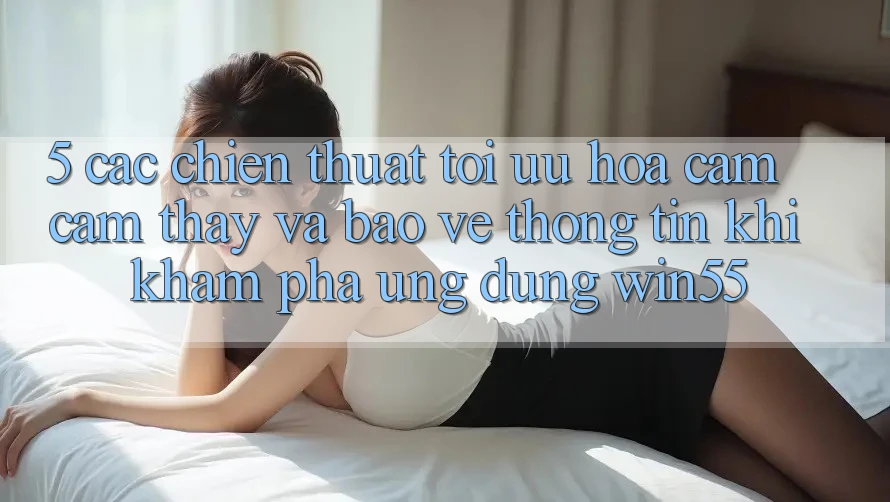 5. Các Chiến thuật Tối Ưu Hóa Cảm cảm thấy Và Bảo vệ thông tin Khi Khám phá Ứng dụng Win55 5. Các Chiến thuật Tối Ưu Hóa Cảm cảm thấy Và Bảo vệ thông tin Khi Khám phá Ứng dụng Win55