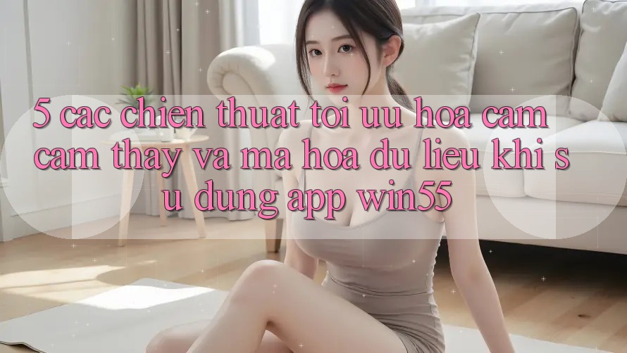 5. Các Chiến thuật Tối Ưu Hóa Cảm cảm thấy Và Mã hóa dữ liệu Khi Sử Dụng App Win55 5. Các Chiến thuật Tối Ưu Hóa Cảm cảm thấy Và Mã hóa dữ liệu Khi Sử Dụng App Win55