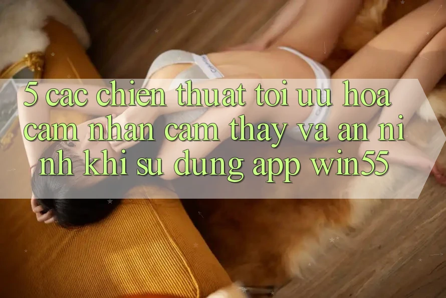 5. Các Chiến thuật Tối Ưu Hóa Cảm nhận cảm thấy Và An ninh Khi Sử Dụng App Win55 5. Các Chiến thuật Tối Ưu Hóa Cảm nhận cảm thấy Và An ninh Khi Sử Dụng App Win55