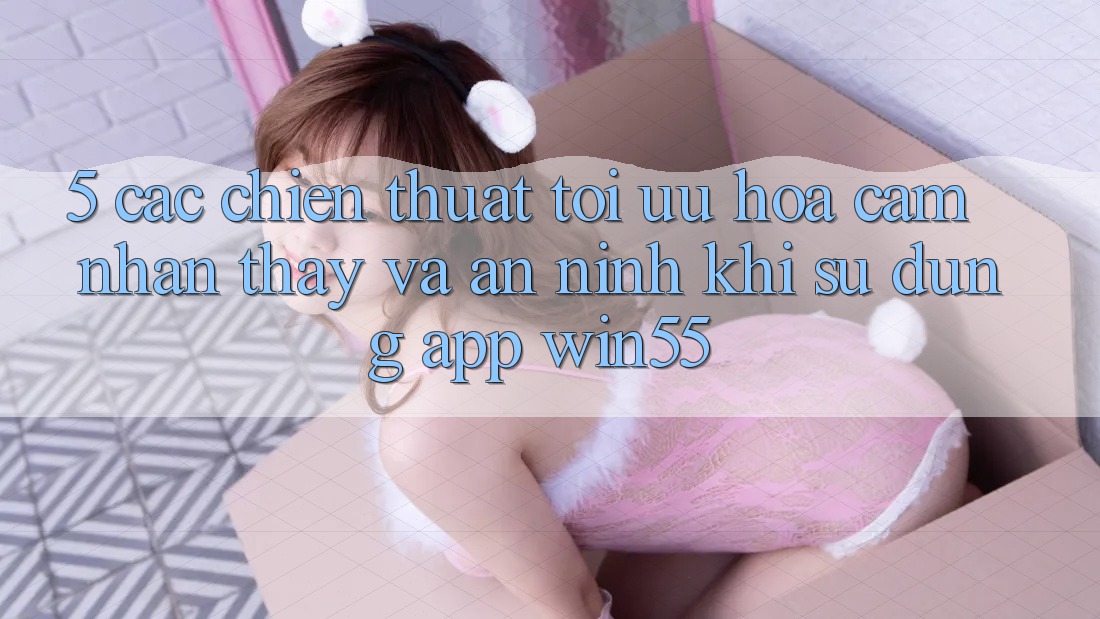 5. Các Chiến thuật Tối Ưu Hóa Cảm nhận thấy Và An ninh Khi Sử Dụng App Win55 5. Các Chiến thuật Tối Ưu Hóa Cảm nhận thấy Và An ninh Khi Sử Dụng App Win55