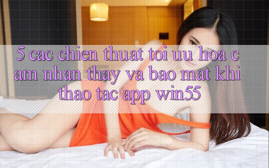 5. Các Chiến thuật Tối Ưu Hóa Cảm nhận thấy Và Bảo Mật Khi Thao tác App Win55 5. Các Chiến thuật Tối Ưu Hóa Cảm nhận thấy Và Bảo Mật Khi Thao tác App Win55