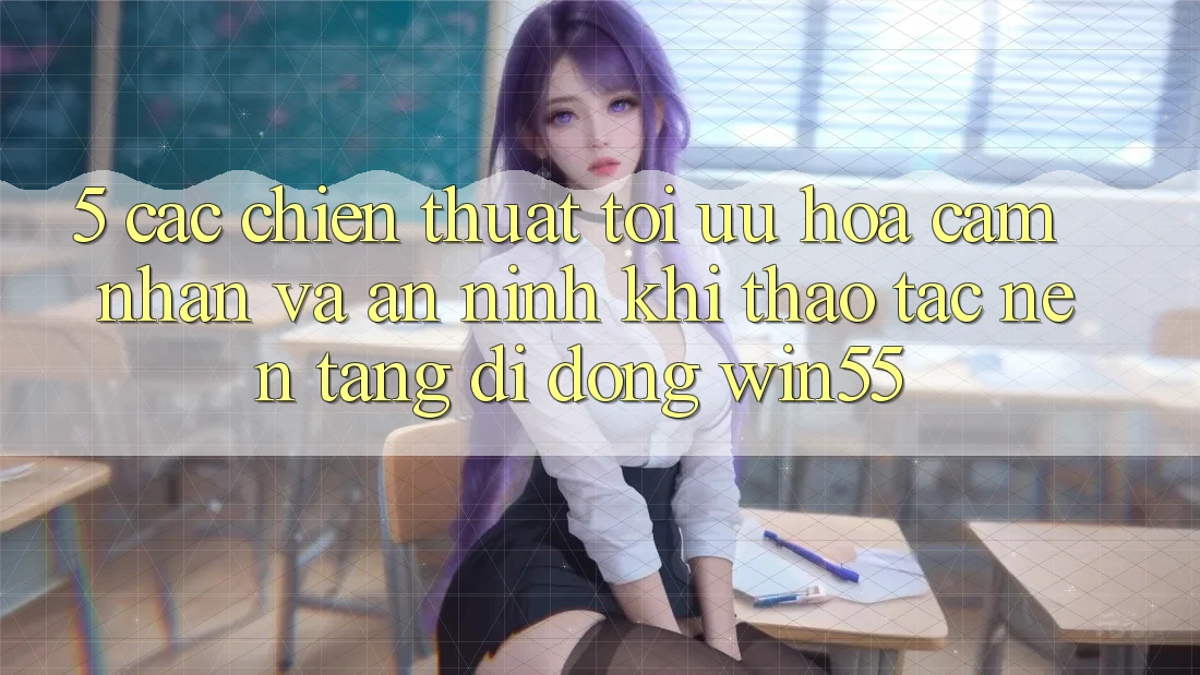 5. Các Chiến thuật Tối Ưu Hóa Cảm nhận Và An ninh Khi Thao tác Nền tảng di động Win55 5. Các Chiến thuật Tối Ưu Hóa Cảm nhận Và An ninh Khi Thao tác Nền tảng di động Win55