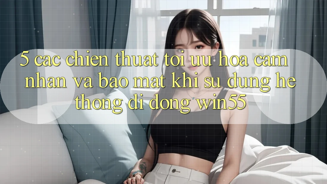 5. Các Chiến thuật Tối Ưu Hóa Cảm nhận Và Bảo Mật Khi Sử Dụng Hệ thống di động Win55 5. Các Chiến thuật Tối Ưu Hóa Cảm nhận Và Bảo Mật Khi Sử Dụng Hệ thống di động Win55