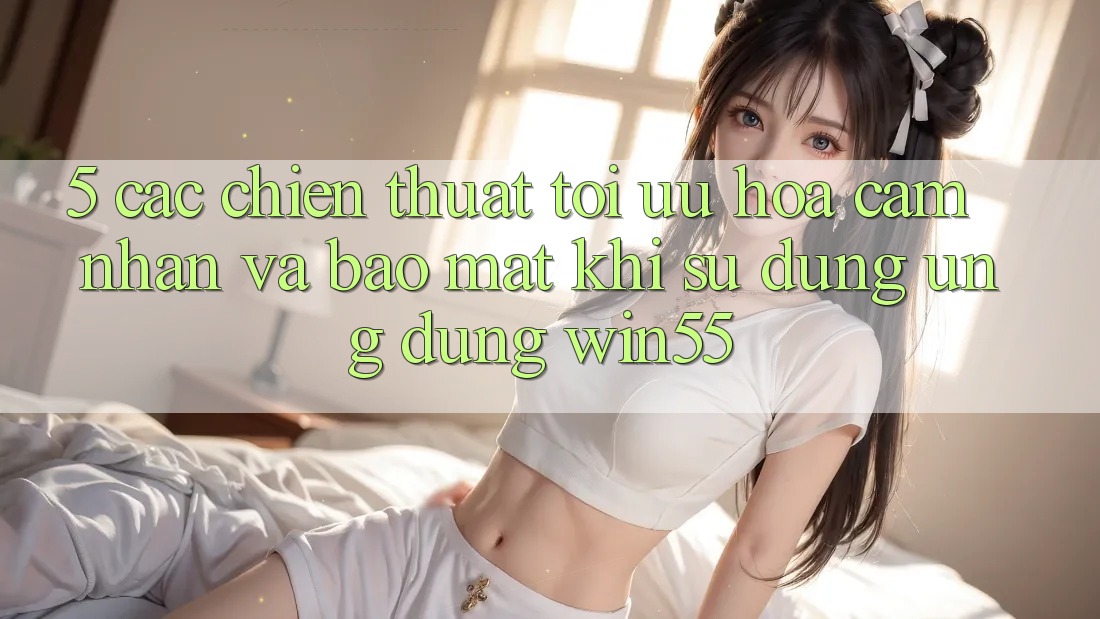 5. Các Chiến thuật Tối Ưu Hóa Cảm nhận Và Bảo Mật Khi Sử Dụng Ứng dụng Win55 5. Các Chiến thuật Tối Ưu Hóa Cảm nhận Và Bảo Mật Khi Sử Dụng Ứng dụng Win55