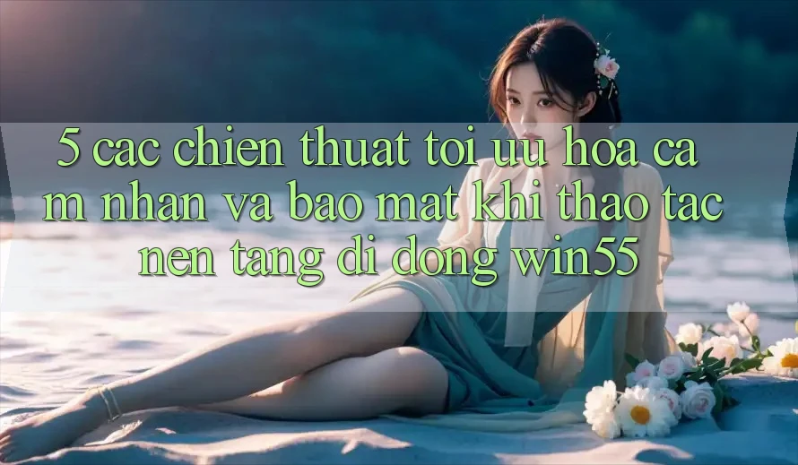 5. Các Chiến thuật Tối Ưu Hóa Cảm nhận Và Bảo Mật Khi Thao tác Nền tảng di động Win55 5. Các Chiến thuật Tối Ưu Hóa Cảm nhận Và Bảo Mật Khi Thao tác Nền tảng di động Win55
