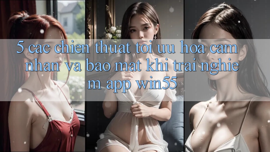 5. Các Chiến thuật Tối Ưu Hóa Cảm nhận Và Bảo Mật Khi Trải nghiệm App Win55 5. Các Chiến thuật Tối Ưu Hóa Cảm nhận Và Bảo Mật Khi Trải nghiệm App Win55