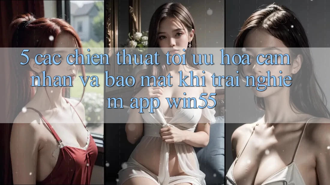 5. Các Chiến thuật Tối Ưu Hóa Cảm nhận Và Bảo Mật Khi Trải nghiệm App Win55 5. Các Chiến thuật Tối Ưu Hóa Cảm nhận Và Bảo Mật Khi Trải nghiệm App Win55