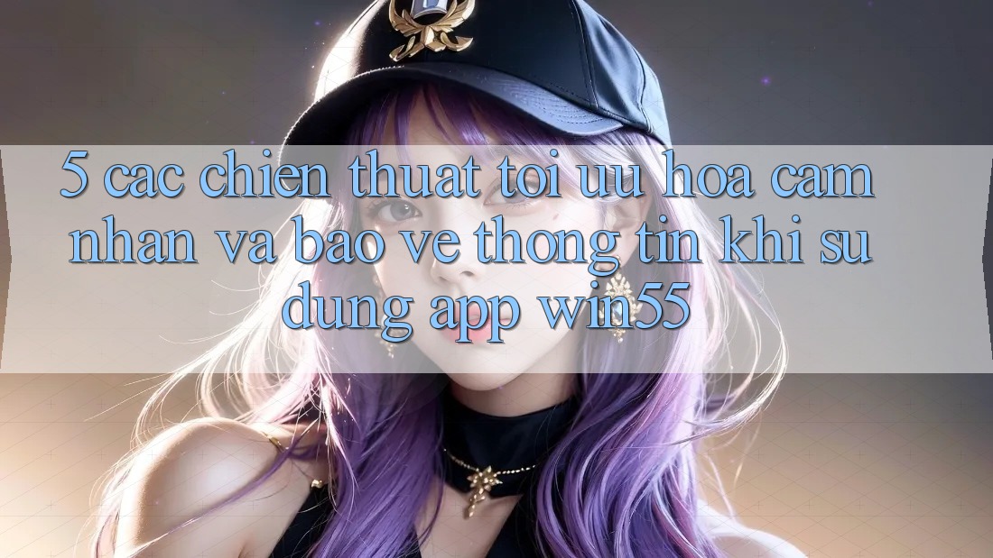 5. Các Chiến thuật Tối Ưu Hóa Cảm nhận Và Bảo vệ thông tin Khi Sử Dụng App Win55 5. Các Chiến thuật Tối Ưu Hóa Cảm nhận Và Bảo vệ thông tin Khi Sử Dụng App Win55