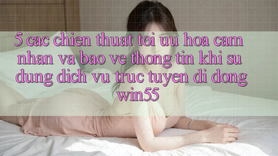 5. Các Chiến thuật Tối Ưu Hóa Cảm nhận Và Bảo vệ thông tin Khi Sử Dụng Dịch vụ trực tuyến di động Win55 5. Các Chiến thuật Tối Ưu Hóa Cảm nhận Và Bảo vệ thông tin Khi Sử Dụng Dịch vụ trực tuyến di động Win55