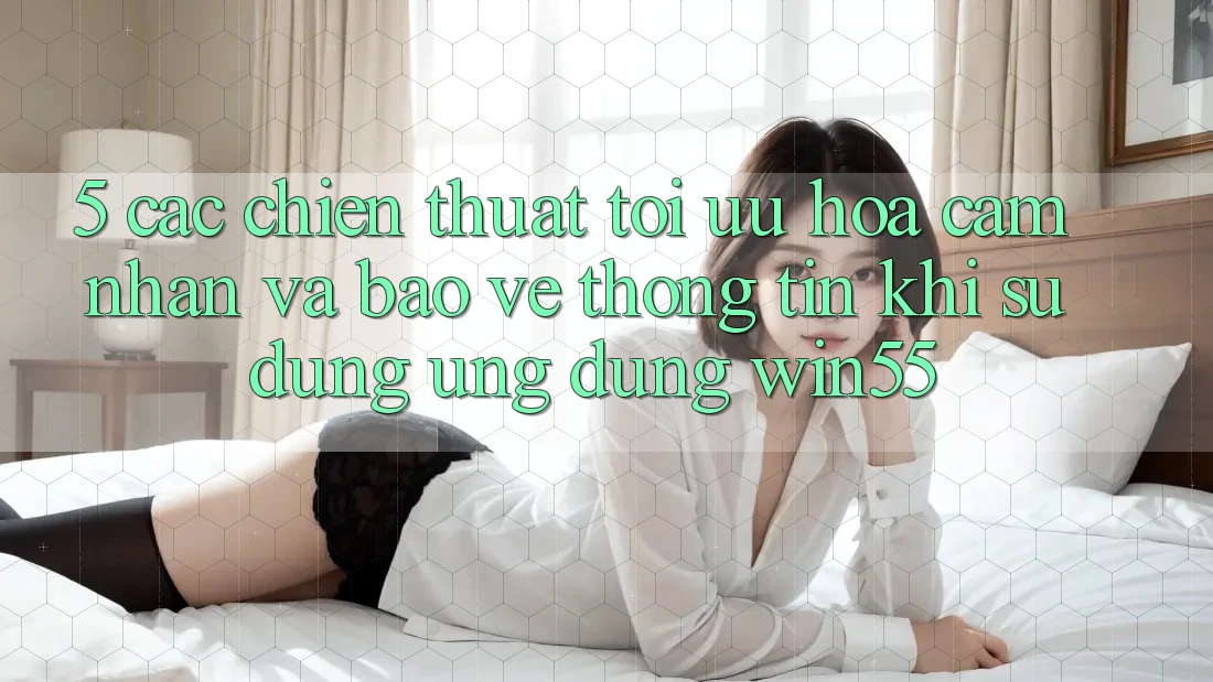 5. Các Chiến thuật Tối Ưu Hóa Cảm nhận Và Bảo vệ thông tin Khi Sử Dụng Ứng dụng Win55 5. Các Chiến thuật Tối Ưu Hóa Cảm nhận Và Bảo vệ thông tin Khi Sử Dụng Ứng dụng Win55