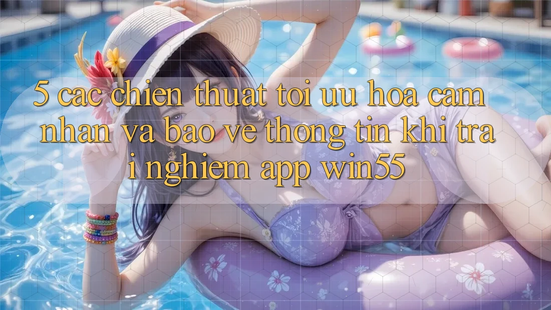 5. Các Chiến thuật Tối Ưu Hóa Cảm nhận Và Bảo vệ thông tin Khi Trải nghiệm App Win55 5. Các Chiến thuật Tối Ưu Hóa Cảm nhận Và Bảo vệ thông tin Khi Trải nghiệm App Win55