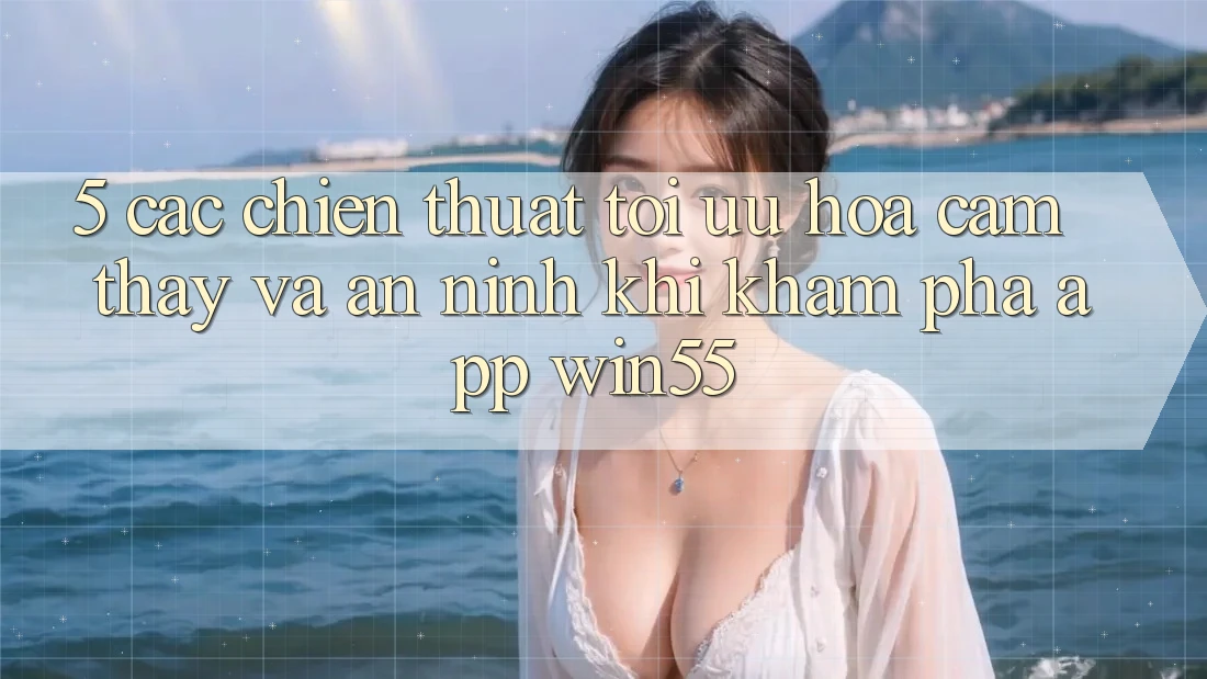 5. Các Chiến thuật Tối Ưu Hóa Cảm thấy Và An ninh Khi Khám phá App Win55