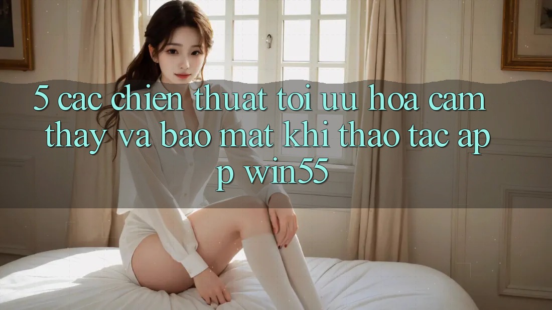 5. Các Chiến thuật Tối Ưu Hóa Cảm thấy Và Bảo mật Khi Thao tác App Win55 5. Các Chiến thuật Tối Ưu Hóa Cảm thấy Và Bảo mật Khi Thao tác App Win55