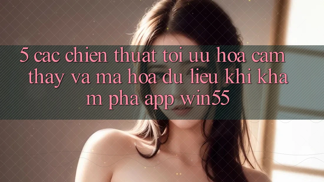 5. Các Chiến thuật Tối Ưu Hóa Cảm thấy Và Mã hóa dữ liệu Khi Khám phá App Win55 5. Các Chiến thuật Tối Ưu Hóa Cảm thấy Và Mã hóa dữ liệu Khi Khám phá App Win55