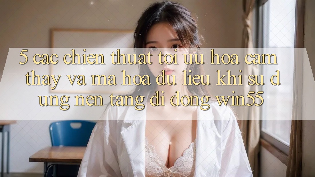 5. Các Chiến thuật Tối Ưu Hóa Cảm thấy Và Mã hóa dữ liệu Khi Sử Dụng Nền tảng di động Win55 5. Các Chiến thuật Tối Ưu Hóa Cảm thấy Và Mã hóa dữ liệu Khi Sử Dụng Nền tảng di động Win55