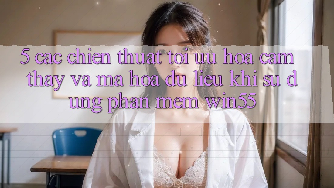 5. Các Chiến thuật Tối Ưu Hóa Cảm thấy Và Mã hóa dữ liệu Khi Sử Dụng Phần mềm Win55 5. Các Chiến thuật Tối Ưu Hóa Cảm thấy Và Mã hóa dữ liệu Khi Sử Dụng Phần mềm Win55