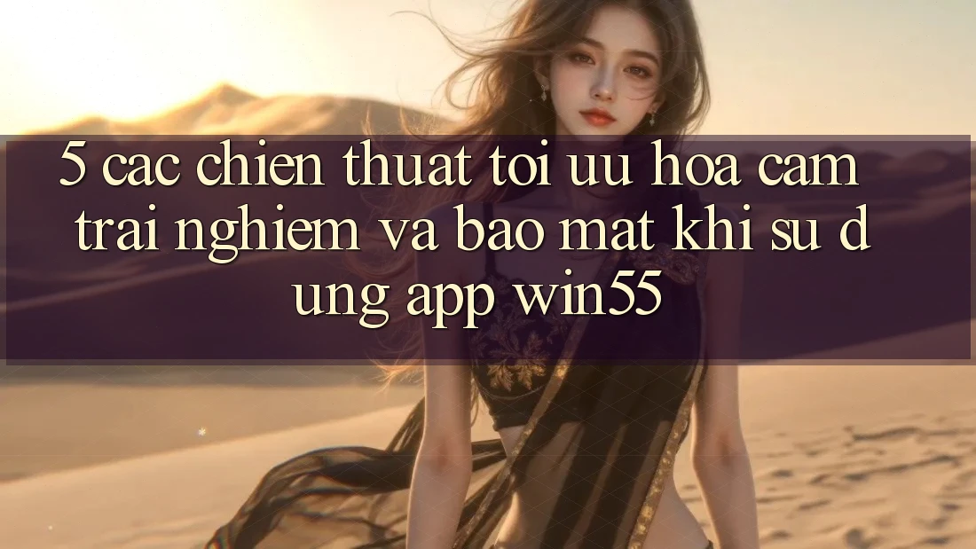 5. Các Chiến thuật Tối Ưu Hóa Cảm trải nghiệm Và Bảo Mật Khi Sử Dụng App Win55