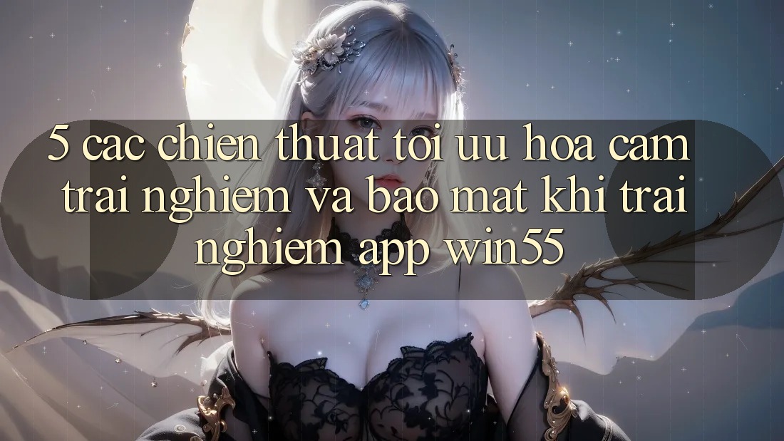 5. Các Chiến thuật Tối Ưu Hóa Cảm trải nghiệm Và Bảo Mật Khi Trải nghiệm App Win55 5. Các Chiến thuật Tối Ưu Hóa Cảm trải nghiệm Và Bảo Mật Khi Trải nghiệm App Win55