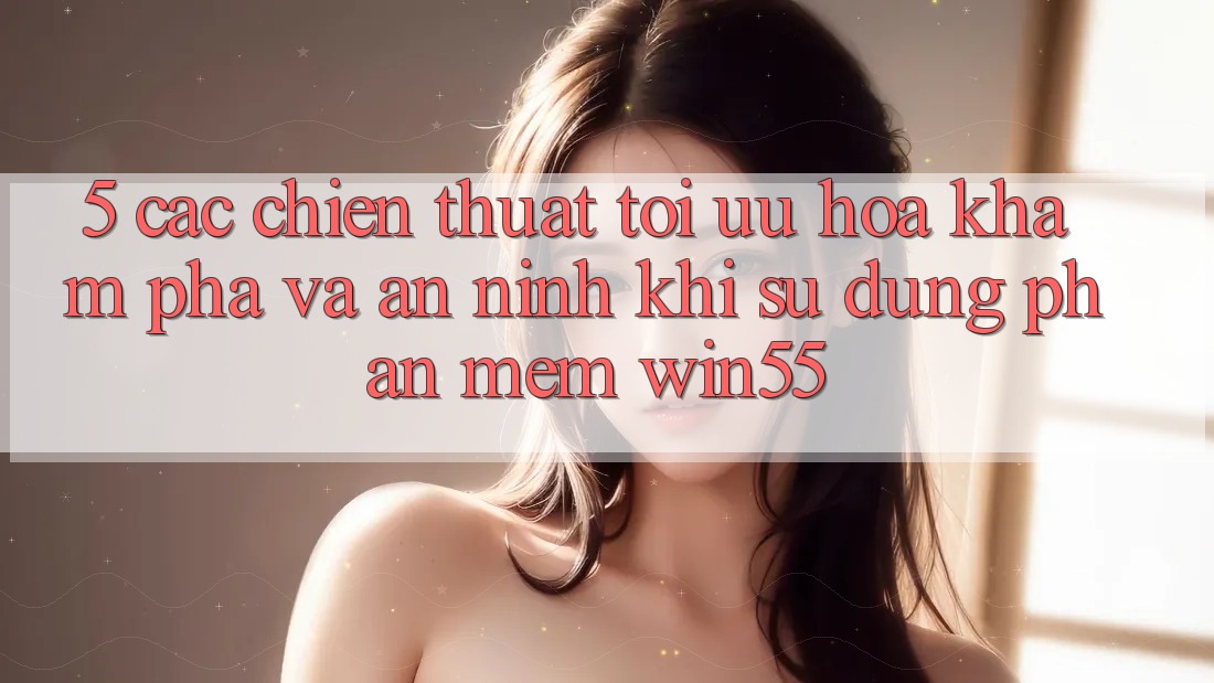 5. Các Chiến thuật Tối Ưu Hóa Khám phá Và An ninh Khi Sử Dụng Phần mềm Win55 5. Các Chiến thuật Tối Ưu Hóa Khám phá Và An ninh Khi Sử Dụng Phần mềm Win55