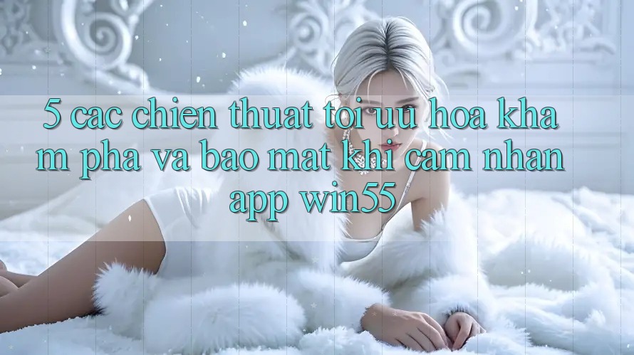 5. Các Chiến thuật Tối Ưu Hóa Khám phá Và Bảo mật Khi Cảm nhận App Win55 5. Các Chiến thuật Tối Ưu Hóa Khám phá Và Bảo mật Khi Cảm nhận App Win55