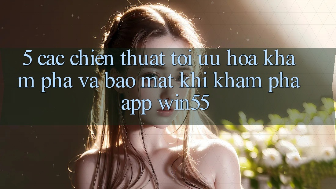 5. Các Chiến thuật Tối Ưu Hóa Khám phá Và Bảo Mật Khi Khám phá App Win55 5. Các Chiến thuật Tối Ưu Hóa Khám phá Và Bảo Mật Khi Khám phá App Win55