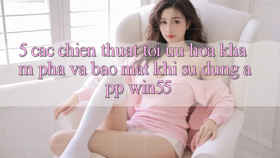 5. Các Chiến thuật Tối Ưu Hóa Khám phá Và Bảo Mật Khi Sử Dụng App Win55