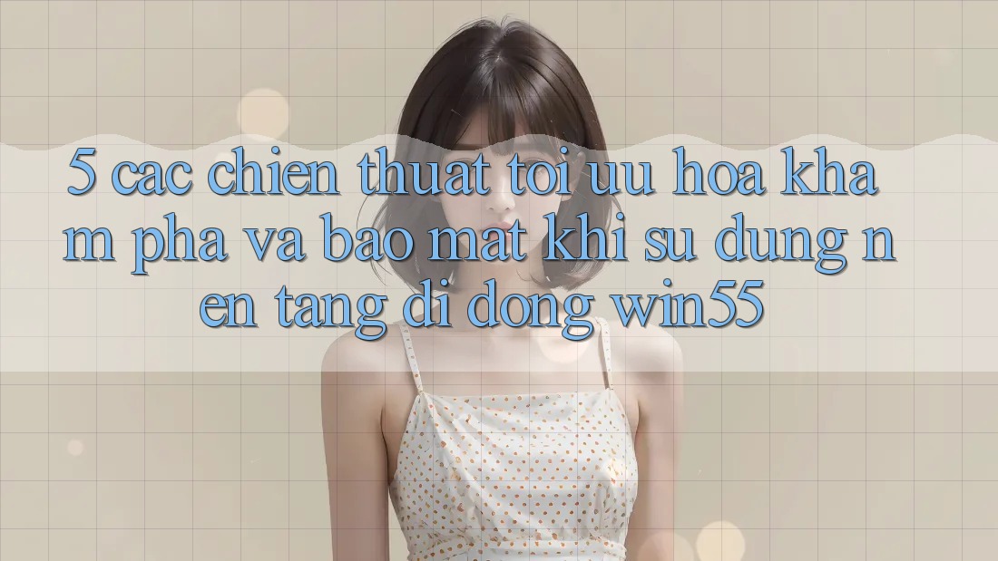 5. Các Chiến thuật Tối Ưu Hóa Khám phá Và Bảo Mật Khi Sử Dụng Nền tảng di động Win55 5. Các Chiến thuật Tối Ưu Hóa Khám phá Và Bảo Mật Khi Sử Dụng Nền tảng di động Win55