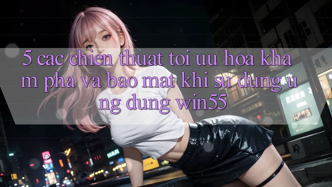 5. Các Chiến thuật Tối Ưu Hóa Khám phá Và Bảo Mật Khi Sử Dụng Ứng dụng Win55 5. Các Chiến thuật Tối Ưu Hóa Khám phá Và Bảo Mật Khi Sử Dụng Ứng dụng Win55